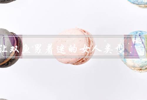 让双鱼男着迷的女人类型，温柔善良的女人／有趣幽默的女人
