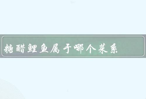 糖醋鲤鱼属于哪个菜系，川菜的特点／特点／在川菜中的地位