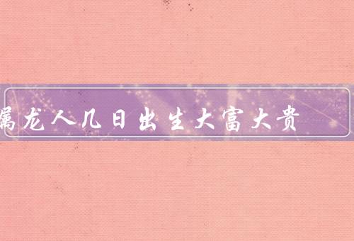 属龙人几日出生大富大贵，龙年的独特象征、积累与个人努力