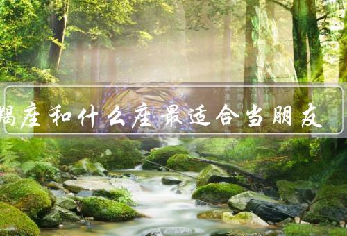 摩羯座和什么座最适合当朋友（细心体贴的巨蟹座／真诚坦率的天秤座）