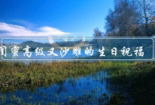 祝闺蜜高级又沙雕的生日祝福，高级之处／沙雕之处／祝福语