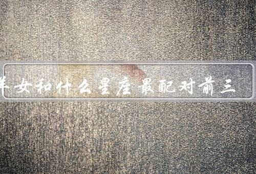 白羊女和什么星座最配对前三（狮子座／天秤座／射手座）