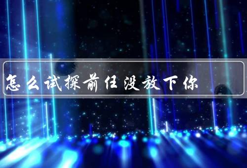 怎么试探前任没放下你，行为、对你关注、言行矛盾