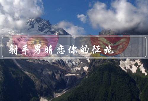 射手男暗恋你的征兆，眼神／行为举止／言谈举止