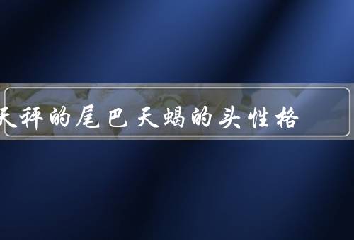 天秤的尾巴天蝎的头性格（特点、天蝎座特点、尾巴天蝎的头性格）