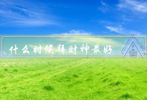 什么时候拜财神最好，正月初五、每个月的初一和十五、生意兴旺之际