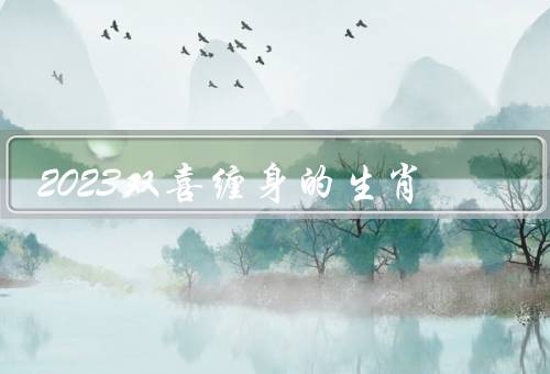 2023双喜缠身的生肖，属鼠的人／属猪的人／总结