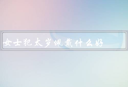 女士犯太岁佩戴什么好（太岁化解吉祥物、红绳手链、吉祥色彩饰品）