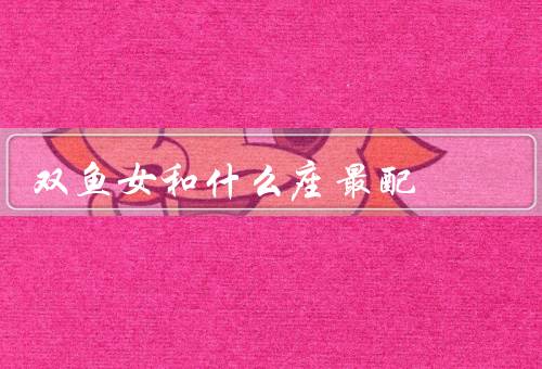 双鱼女和什么座最配，处女座／巨蟹座／天秤座