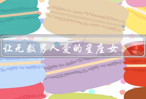 让无数男人爱的星座女，水瓶座女生／狮子座女生／天蝎座女生