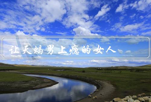 让天蝎男上瘾的女人，独立自信／神秘而有趣／真实而忠诚