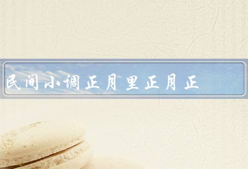 民间小调正月里正月正，迎接新年的喜庆氛围