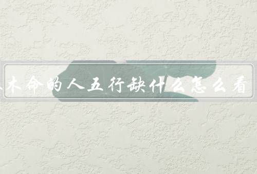大林木命的人五行缺什么怎么看，大林木命缺土的含义