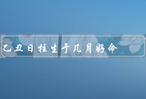 乙丑日柱生于几月好命，人生性格特点／事业发展／婚姻和家庭