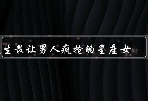 天生最让男人疯抢的星座女（天秤座女生、狮子座女生、双鱼座女生）