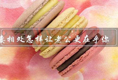 夫妻相处怎样让老公更在乎你（改变自己／加强沟通／培养共同爱好）