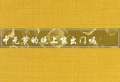 中元节的晚上能出门吗，中元节的传统意义／关于出门的观点
