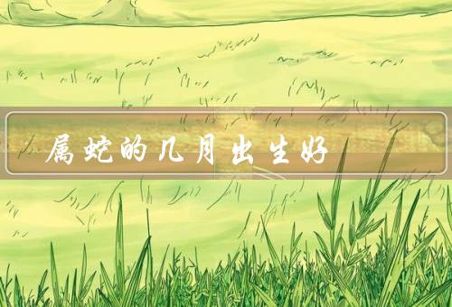 属蛇的几月出生好，正月出生／五月出生／十月出生