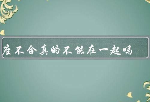 星座不合真的不能在一起吗，星座只是一种参考／性格决定因素更多