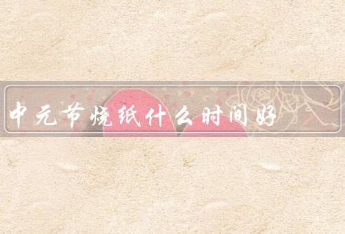 中元节烧纸什么时间好（时间／方式／意义）