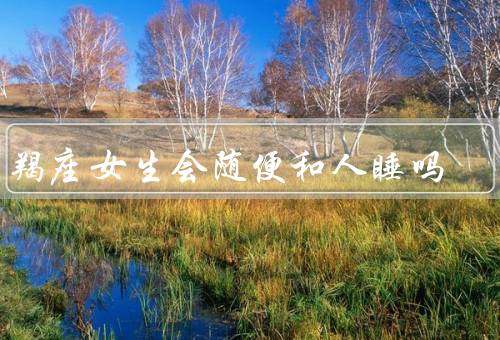 摩羯座女生会随便和人睡吗，特点、对感情态度、自我保护意识