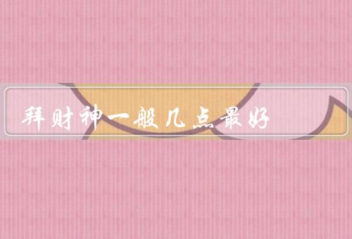 拜财神一般几点最好，最佳时间点／仪式和步骤／意义和作用