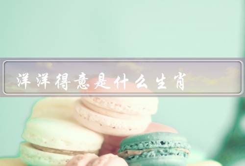洋洋得意是什么生肖（性格特点／优点／缺点）