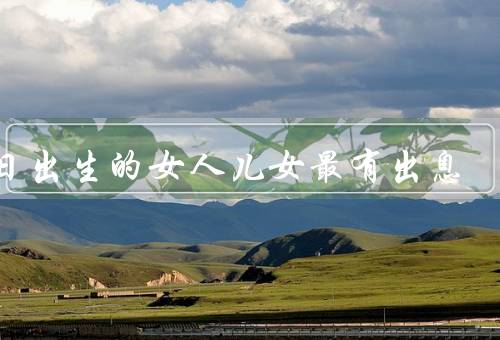 几日出生的女人儿女最有出息，独立自主／勇于追求／坚韧不拔