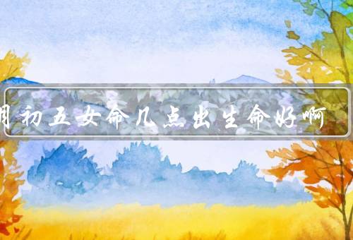 正月初五女命几点出生命好啊（性格特点／事业发展／家庭生活）