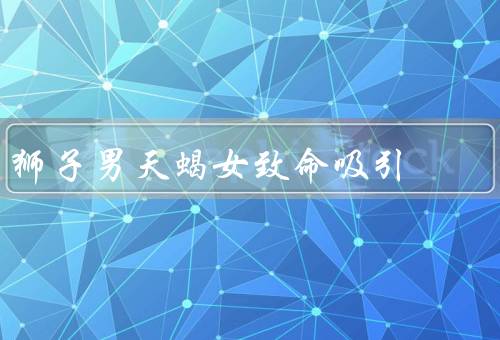 狮子男天蝎女致命吸引，狮子男的阳光与自信／天蝎女的神秘与深沉