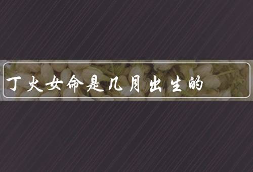 丁火女命是几月出生的（出生月份／吉凶月份／个人命盘分析）