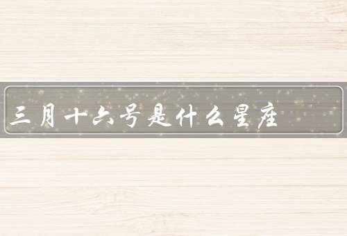 三月十六号是什么星座（双鱼座／三月十六号的人特点／建议与展望）