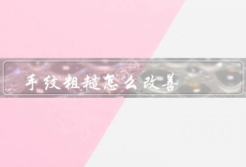 手纹粗糙怎么改善，保湿／定期去角质／按摩