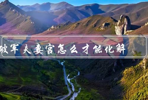 破军夫妻宫怎么才能化解，改变自身态度／增进沟通与理解