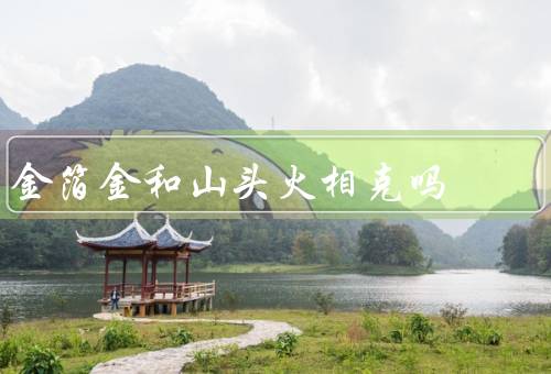金箔金和山头火相克吗，产生、特性、相克关系
