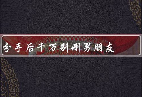 分手后千万别删男朋友（保持友好关系、保留美好回忆）