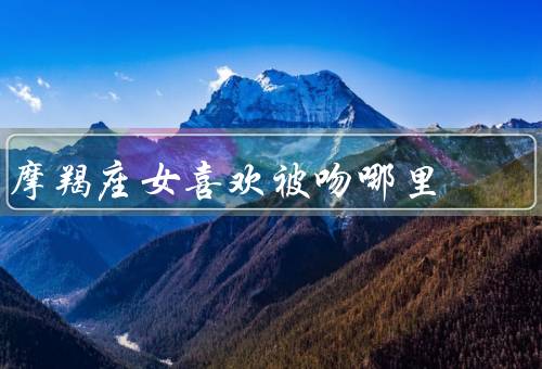 摩羯座女喜欢被吻哪里，嘴唇／耳朵／颈部