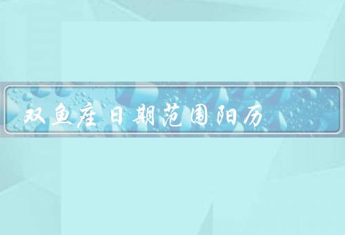 双鱼座日期范围阳历，特点、爱情观、事业发展