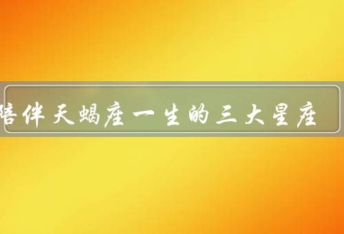 能陪伴天蝎座一生的三大星座（巨蟹座、双鱼座、金牛座）