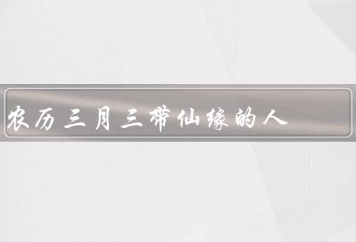 农历三月三带仙缘的人，来历／庆祝活动／寓意
