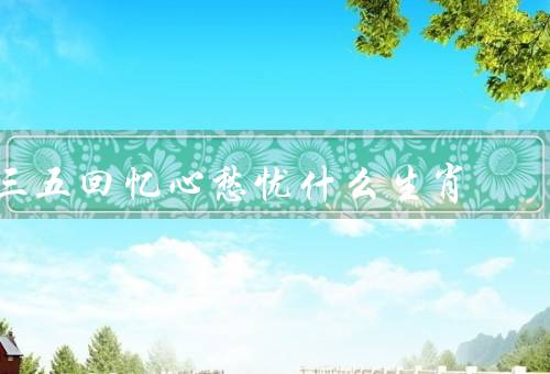 三五回忆心愁忧什么生肖，聪明才智、敏感心情、未来担忧