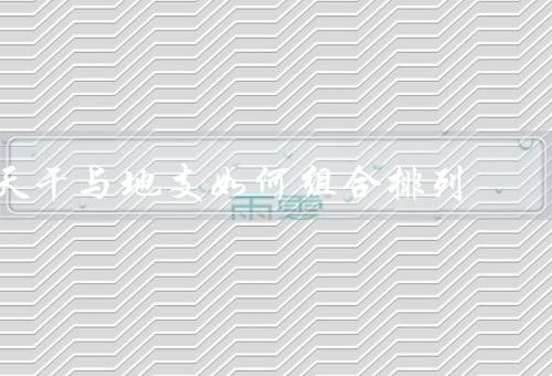 天干与地支如何组合排列，基本组合、十二支纪年、六十甲子纪年