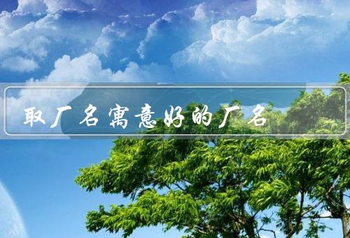 取厂名寓意好的厂名，吉祥寓意、行业特色、品牌形象