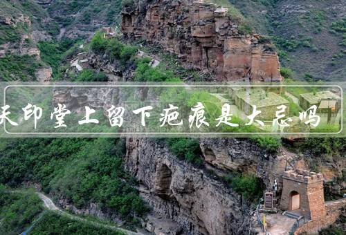 后天印堂上留下疤痕是大忌吗，印堂与面相学、后天印堂疤痕的影响