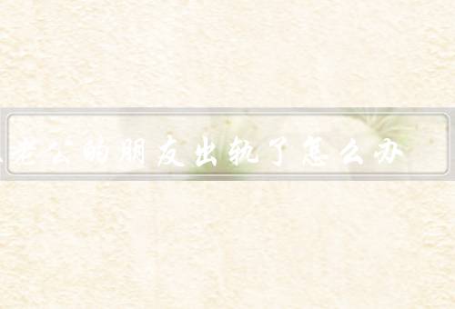 跟老公的朋友出轨了怎么办，了解真相／面对现实／保护自己