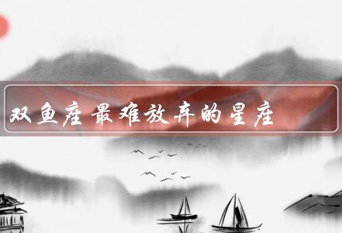 双鱼座最难放弃的星座，善良的内心／浪漫的幻想／温柔的情感