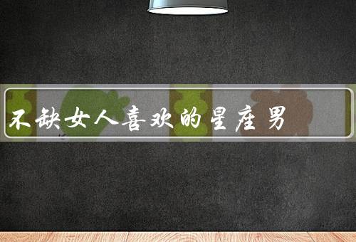 不缺女人喜欢的星座男，狮子座、天秤座、巨蟹座