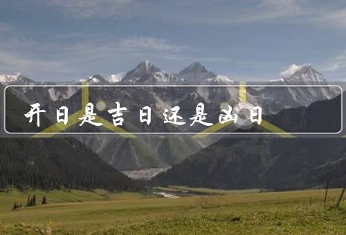 开日是吉日还是凶日（开日的起源／吉凶的解读／科学角度的看法）