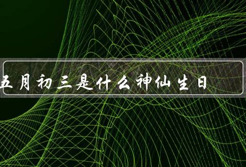 五月初三是什么神仙生日（起源／习俗／意义）