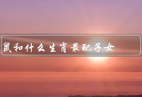 鼠和什么生肖最配子女，配对优势／特点／发展建议
